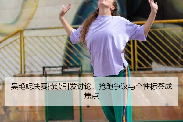 吴艳妮决赛持续引发讨论，抢跑争议与个性标签成焦点 - (hth)